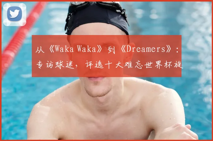 从《Waka Waka》到《Dreamers》：专访球迷，评选十大难忘世界杯旋律