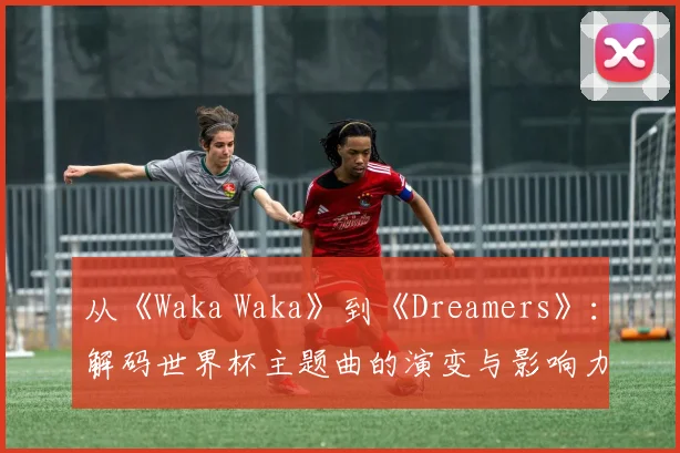 从《Waka Waka》到《Dreamers》：解码世界杯主题曲的演变与影响力