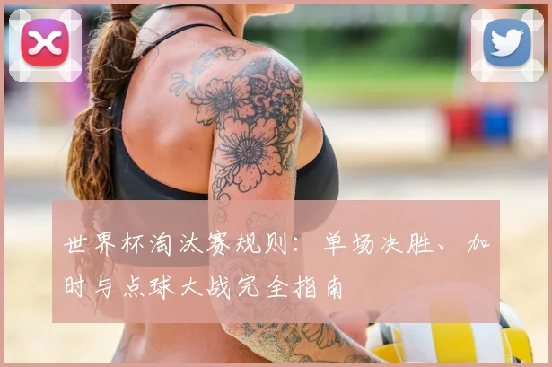 世界杯淘汰赛规则:单场决胜、加时与点球大战完全指南