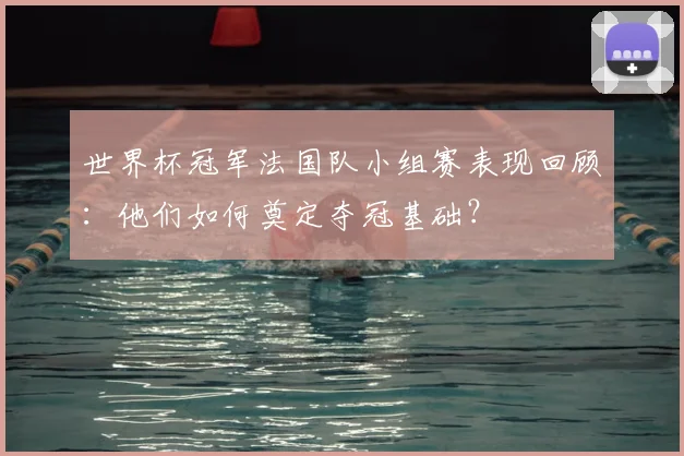世界杯冠军法国队小组赛表现回顾:他们如何奠定夺冠基础?