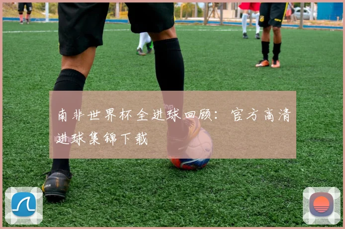 南非世界杯全进球回顾：官方高清进球集锦下载