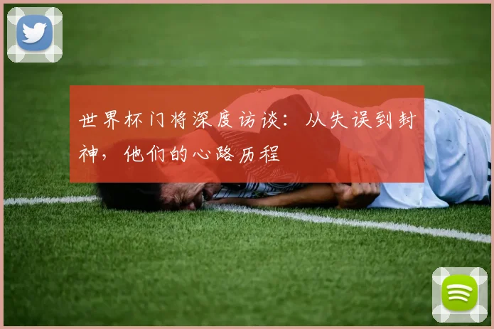 世界杯门将深度访谈:从失误到封神,他们的心路历程