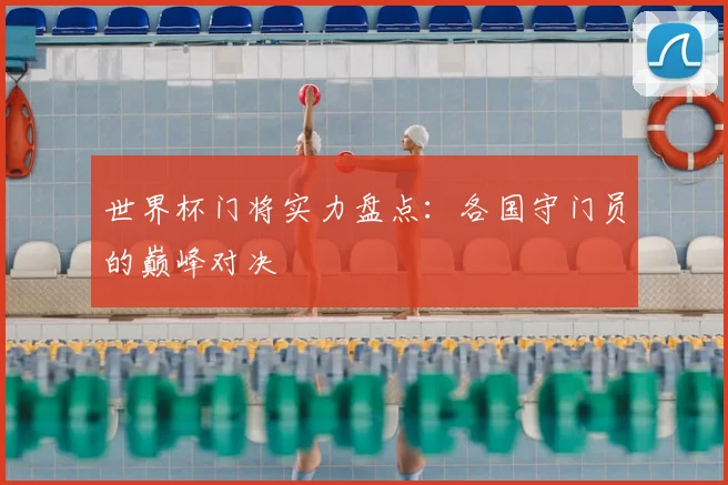世界杯门将实力盘点:各国守门员的巅峰对决