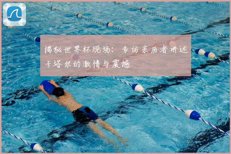 揭秘世界杯现场：专访亲历者讲述卡塔尔的激情与震撼