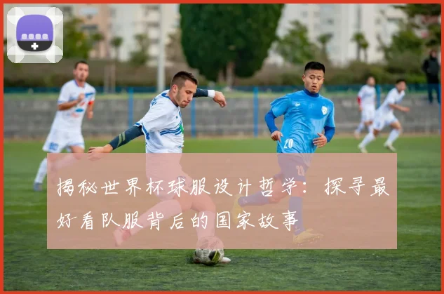 揭秘世界杯球服设计哲学：探寻最好看队服背后的国家故事