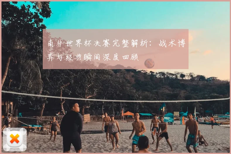南非世界杯决赛完整解析：战术博弈与经典瞬间深度回顾