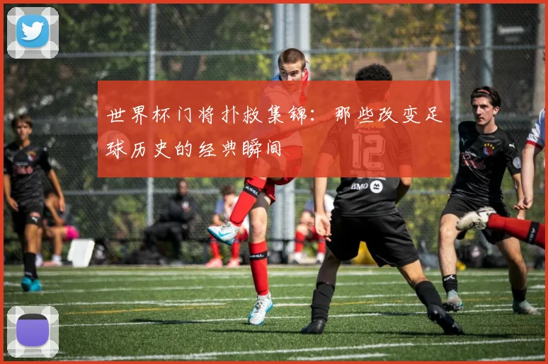 世界杯门将扑救集锦：那些改变足球历史的经典瞬间