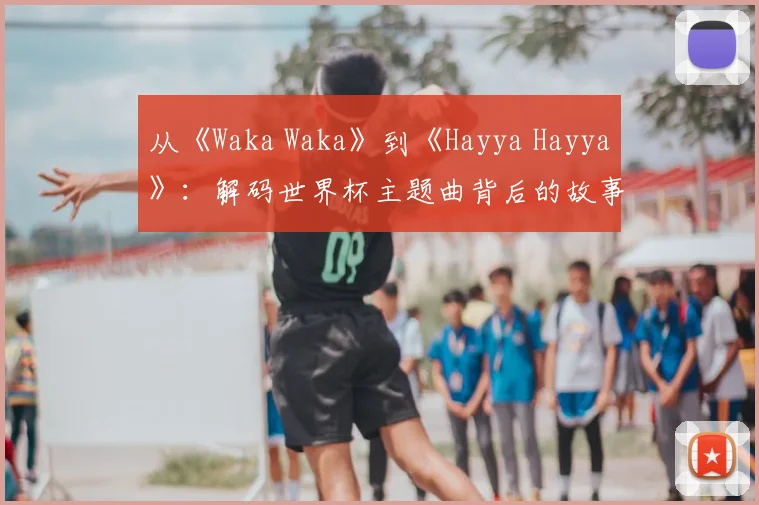 从《Waka Waka》到《Hayya Hayya》：解码世界杯主题曲背后的故事