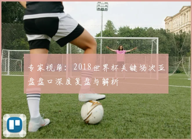 专家视角:2018世界杯关键场次亚盘盘口深度复盘与解析