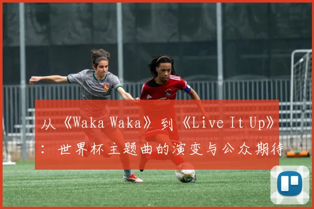 从《Waka Waka》到《Live It Up》：世界杯主题曲的演变与公众期待落差