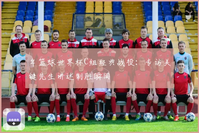 年篮球世界杯C组经典战役：专访关键先生讲述制胜瞬间