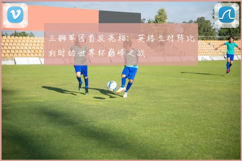 三狮军团首发亮相：英格兰对阵比利时的世界杯巅峰之战